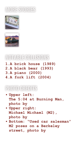 more STORIES￼

Art Car Central
￼

Flickr Sightings
NOTABLE COLLISIONS
A brick house (1989)
A black bear (1993)
A piano (2000)
A fork lift (2004)
Photo Credits
Upper left:              The 5:04 at Burning Man, photo by Kevin Evans
Upper right:         Michael Michael (M2),   photo by Neal Girling 
Bottom: “Used car salesman” M2 poses on a Berkeley street, photo by Harrod Blank